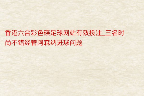 香港六合彩色碟足球网站有效投注_三名时尚不错经管阿森纳进球问题