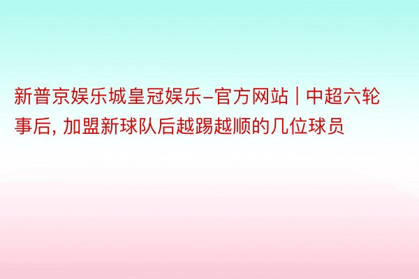 新普京娱乐城皇冠娱乐-官方网站 | 中超六轮事后, 加盟新球队后越踢越顺的几位球员