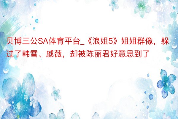 贝博三公SA体育平台_《浪姐5》姐姐群像，躲过了韩雪、戚薇，却被陈丽君好意思到了