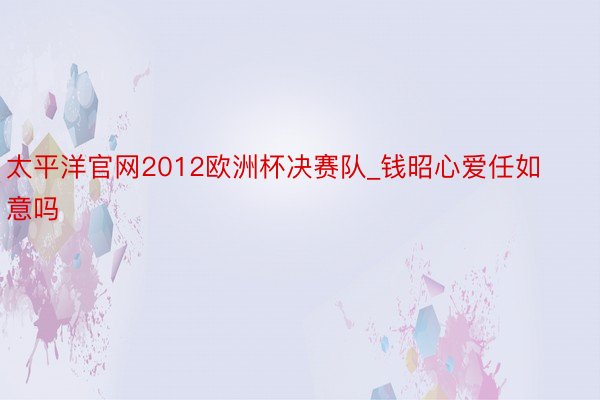 太平洋官网2012欧洲杯决赛队_钱昭心爱任如意吗
