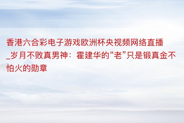 香港六合彩电子游戏欧洲杯央视频网络直播_岁月不败真男神：霍建华的“老”只是锻真金不怕火的勋章