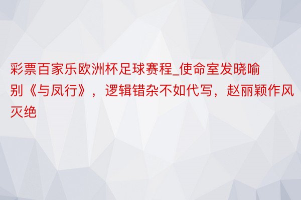彩票百家乐欧洲杯足球赛程_使命室发晓喻别《与凤行》，逻辑错杂不如代写，赵丽颖作风灭绝