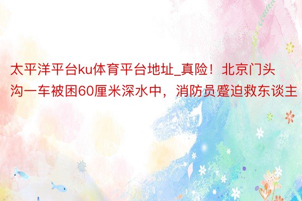 太平洋平台ku体育平台地址_真险！北京门头沟一车被困60厘米深水中，消防员蹙迫救东谈主