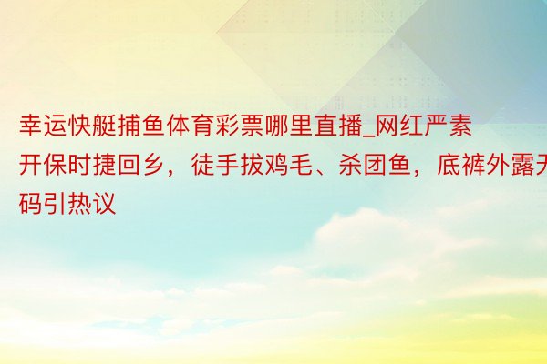 幸运快艇捕鱼体育彩票哪里直播_网红严素开保时捷回乡，徒手拔鸡毛、杀团鱼，底裤外露无码引热议
