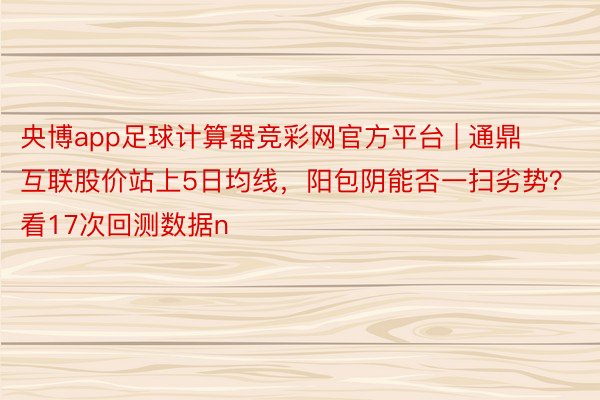 央博app足球计算器竞彩网官方平台 | 通鼎互联股价站上5日均线，阳包阴能否一扫劣势？看17次回测数据n