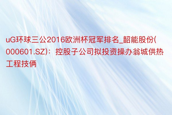 uG环球三公2016欧洲杯冠军排名_韶能股份(000601.SZ)：控股子公司拟投资操办翁城供热工程技俩