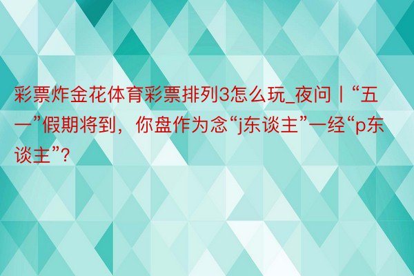 彩票炸金花体育彩票排列3怎么玩_夜问丨“五一”假期将到，你盘作为念“j东谈主”一经“p东谈主”？