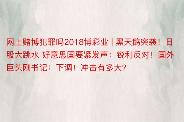 网上赌博犯罪吗2018博彩业 | 黑天鹅突袭！日股大跳水 好意思国要紧发声：锐利反对！国外巨头刚书记：下调！冲击有多大？