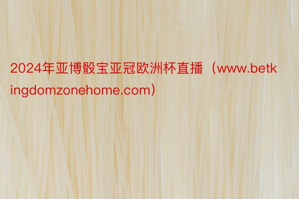 2024年亚博骰宝亚冠欧洲杯直播（www.betkingdomzonehome.com）