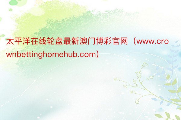 太平洋在线轮盘最新澳门博彩官网（www.crownbettinghomehub.com）