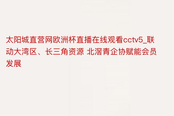太阳城直营网欧洲杯直播在线观看cctv5_联动大湾区、长三角资源 北滘青企协赋能会员发展