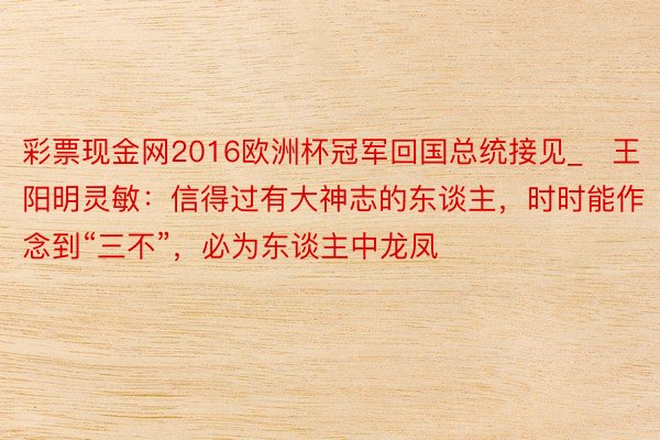 彩票现金网2016欧洲杯冠军回国总统接见_​王阳明灵敏：信得过有大神志的东谈主，时时能作念到“三不”，必为东谈主中龙凤