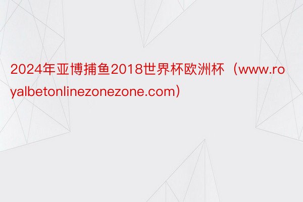 2024年亚博捕鱼2018世界杯欧洲杯（www.royalbetonlinezonezone.com）