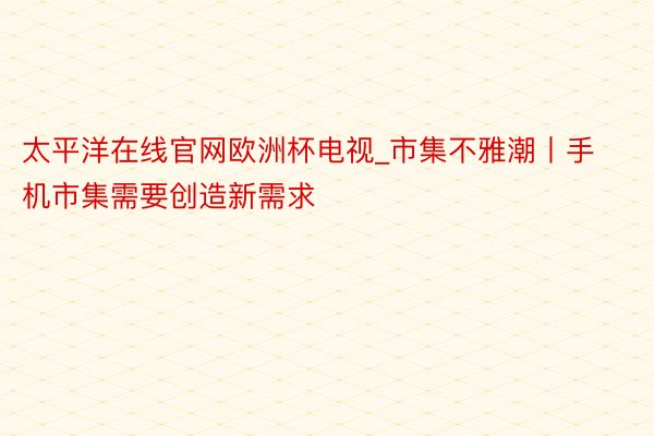 太平洋在线官网欧洲杯电视_市集不雅潮丨手机市集需要创造新需求