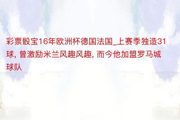 彩票骰宝16年欧洲杯德国法国_上赛季独造31球, 曾激励米兰风趣风趣, 而今他加盟罗马城球队