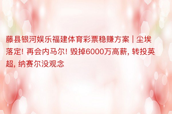 藤县银河娱乐福建体育彩票稳赚方案 | 尘埃落定! 再会内马尔! 毁掉6000万高薪, 转投英超, 纳赛尔没观念