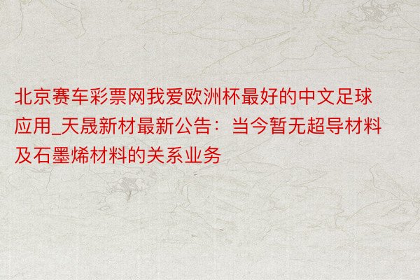 北京赛车彩票网我爱欧洲杯最好的中文足球应用_天晟新材最新公告：当今暂无超导材料及石墨烯材料的关系业务