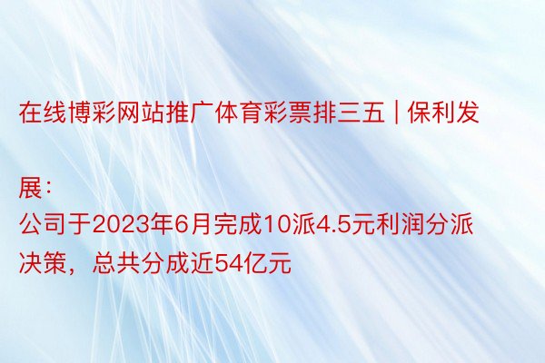 在线博彩网站推广体育彩票排三五 | 保利发展：
公司于2023年6月完成10派4.5元利润分派决策，总共分成近54亿元