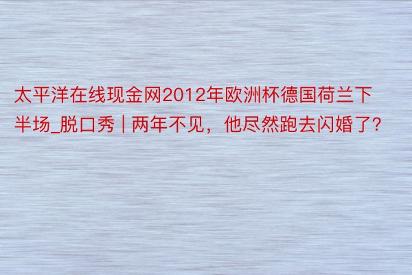太平洋在线现金网2012年欧洲杯德国荷兰下半场_脱口秀 | 两年不见，他尽然跑去闪婚了？