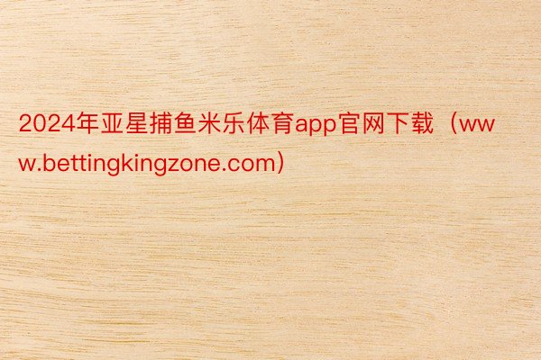 2024年亚星捕鱼米乐体育app官网下载（www.bettingkingzone.com）