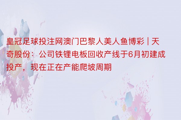皇冠足球投注网澳门巴黎人美人鱼博彩 | 天奇股份：公司铁锂电板回收产线于6月初建成投产，现在正在产能爬坡周期