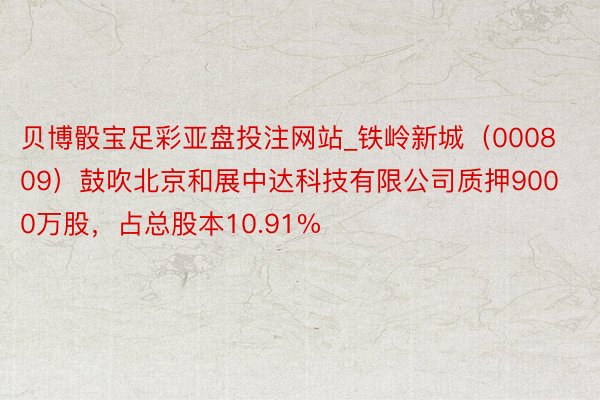 贝博骰宝足彩亚盘投注网站_铁岭新城（000809）鼓吹北京和展中达科技有限公司质押9000万股，占总股本10.91%