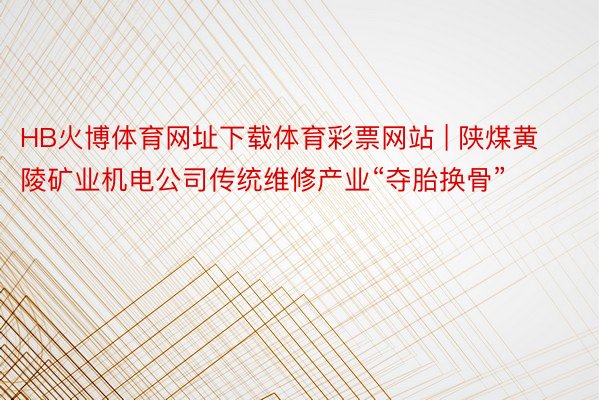 HB火博体育网址下载体育彩票网站 | 陕煤黄陵矿业机电公司传统维修产业“夺胎换骨”