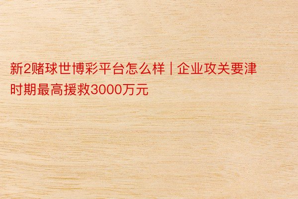 新2赌球世博彩平台怎么样 | 企业攻关要津时期最高援救3000万元
