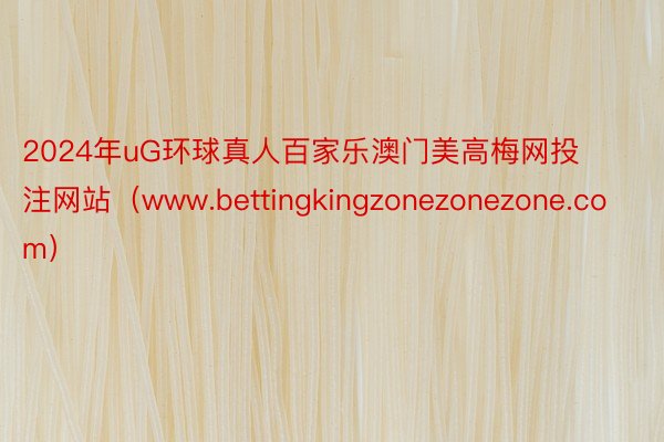 2024年uG环球真人百家乐澳门美高梅网投注网站（www.bettingkingzonezonezone.com）