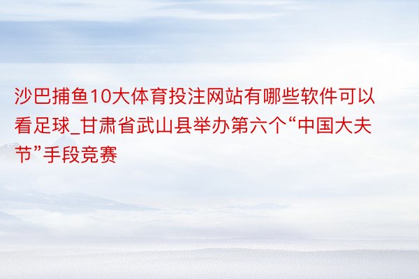 沙巴捕鱼10大体育投注网站有哪些软件可以看足球_甘肃省武山县举办第六个“中国大夫节”手段竞赛