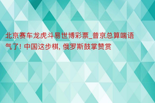 北京赛车龙虎斗易世博彩票_普京总算喘语气了! 中国这步棋, 俄罗斯鼓掌赞赏