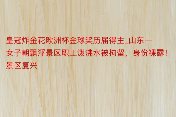 皇冠炸金花欧洲杯金球奖历届得主_山东一女子朝飘浮景区职工泼沸水被拘留，身份裸露！景区复兴