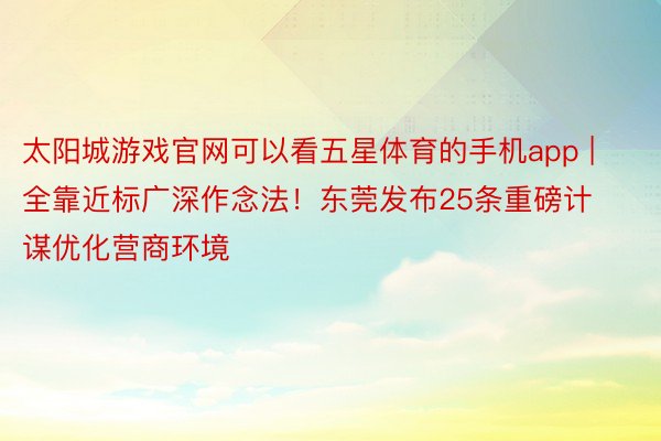 太阳城游戏官网可以看五星体育的手机app | 全靠近标广深作念法！东莞发布25条重磅计谋优化营商环境