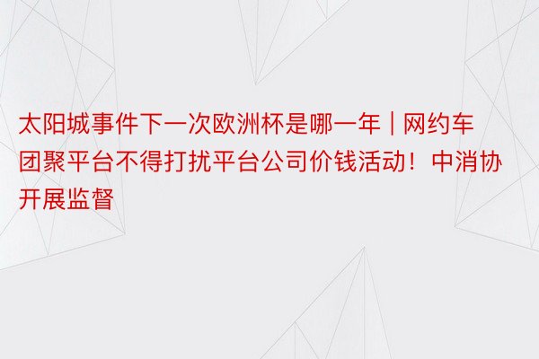 太阳城事件下一次欧洲杯是哪一年 | 网约车团聚平台不得打扰平台公司价钱活动！中消协开展监督