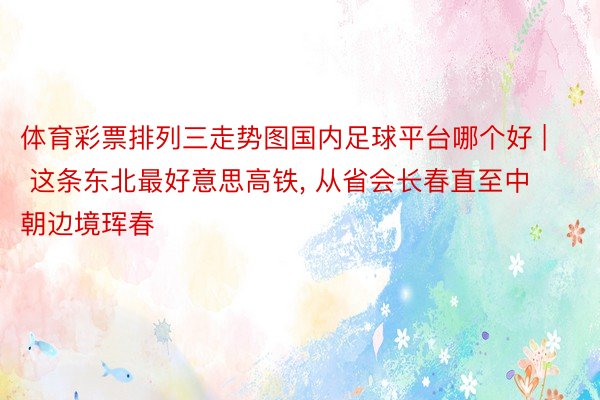 体育彩票排列三走势图国内足球平台哪个好 | 这条东北最好意思高铁, 从省会长春直至中朝边境珲春