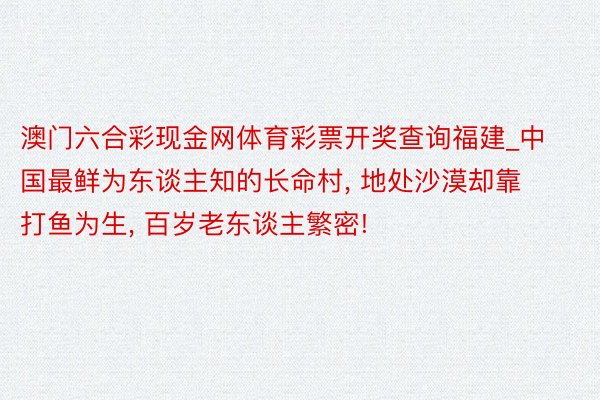 澳门六合彩现金网体育彩票开奖查询福建_中国最鲜为东谈主知的长命村, 地处沙漠却靠打鱼为生, 百岁老东谈主繁密!