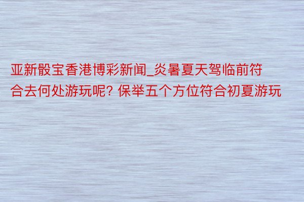 亚新骰宝香港博彩新闻_炎暑夏天驾临前符合去何处游玩呢? 保举五个方位符合初夏游玩