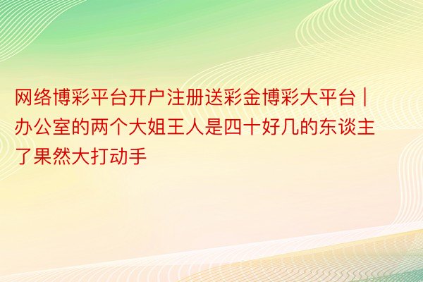 网络博彩平台开户注册送彩金博彩大平台 | 办公室的两个大姐王人是四十好几的东谈主了果然大打动手