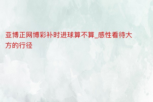 亚博正网博彩补时进球算不算_感性看待大方的行径