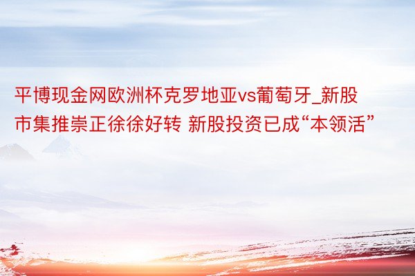 平博现金网欧洲杯克罗地亚vs葡萄牙_新股市集推崇正徐徐好转 新股投资已成“本领活”
