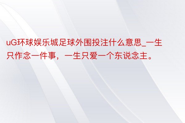 uG环球娱乐城足球外围投注什么意思_一生只作念一件事，一生只爱一个东说念主。