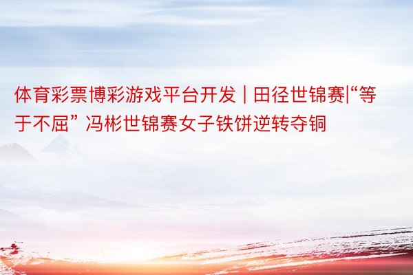 体育彩票博彩游戏平台开发 | 田径世锦赛|“等于不屈” 冯彬世锦赛女子铁饼逆转夺铜