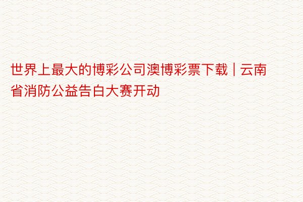 世界上最大的博彩公司澳博彩票下载 | 云南省消防公益告白大赛开动