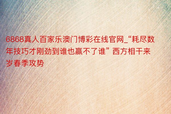 6868真人百家乐澳门博彩在线官网_“耗尽数年技巧才刚劲到谁也赢不了谁” 西方相干来岁春季攻势