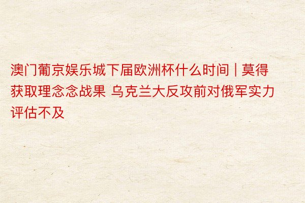 澳门葡京娱乐城下届欧洲杯什么时间 | 莫得获取理念念战果 乌克兰大反攻前对俄军实力评估不及