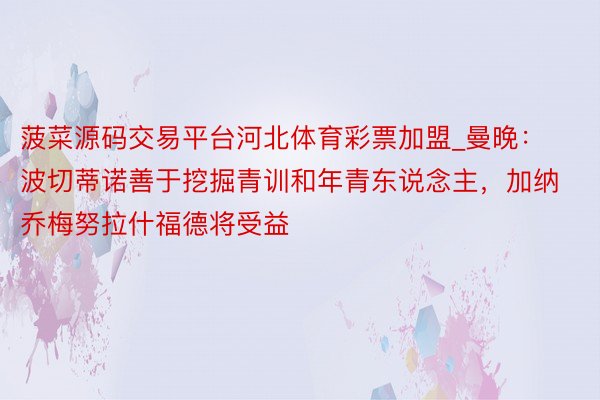 菠菜源码交易平台河北体育彩票加盟_曼晚：波切蒂诺善于挖掘青训和年青东说念主，加纳乔梅努拉什福德将受益