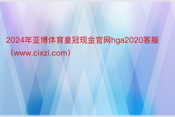 2024年亚博体育皇冠现金官网hga2020客服（www.cixzi.com）