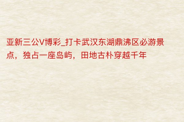 亚新三公V博彩_打卡武汉东湖鼎沸区必游景点，独占一座岛屿，田地古朴穿越千年