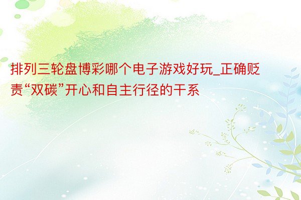 排列三轮盘博彩哪个电子游戏好玩_正确贬责“双碳”开心和自主行径的干系