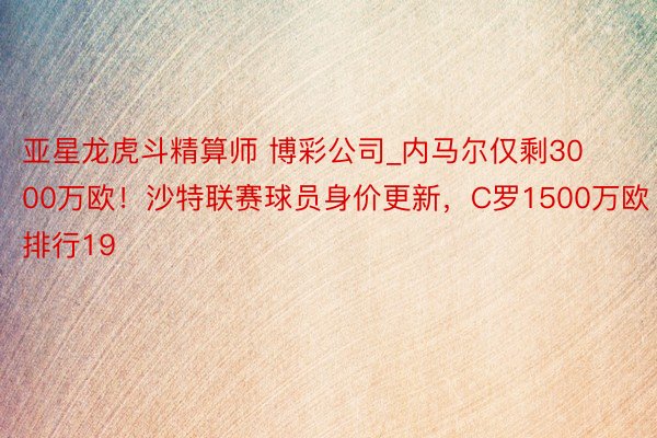 亚星龙虎斗精算师 博彩公司_内马尔仅剩3000万欧！沙特联赛球员身价更新，C罗1500万欧排行19